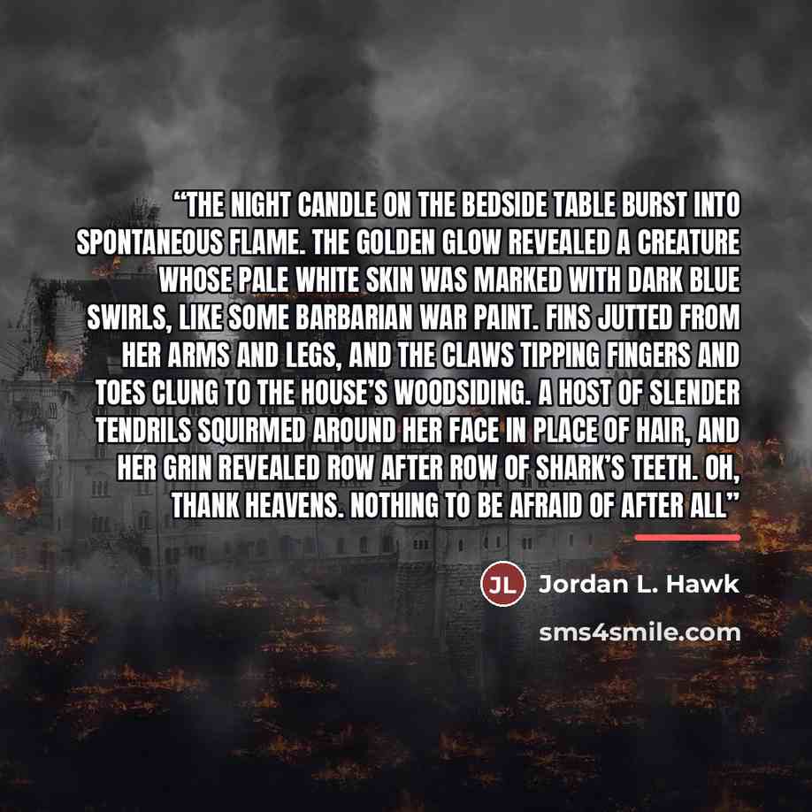 “The night candle on the bedside table burst into spontaneous flame. The golden glow revealed a creature whose pale white skin was marked with dark blue swirls, like some barbarian war paint. Fins jutted from her arms and legs, and the claws tipping fingers and toes clung to the house’s woodsiding…” quote by Jordan L. Hawk