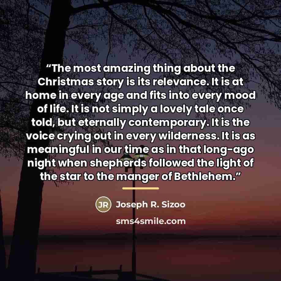 “The most amazing thing about the Christmas story is its relevance. It is at home in every age and fits into every mood of life. It is not simply a lovely tale once told, but eternally contemporary. It is the voice crying out in every wilderness. It is as meaningful in our time as in that long-ago…” quote by Joseph R. Sizoo