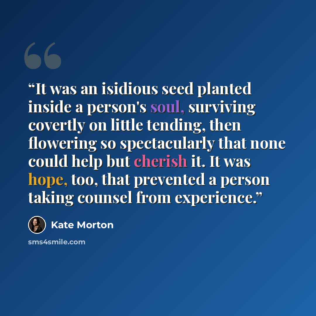“It was an isidious seed planted inside a person's soul, surviving covertly on little tending, then flowering so spectacularly that none could help but cherish it. It was hope, too, that prevented a person taking counsel from experience.” quote by Kate Morton
