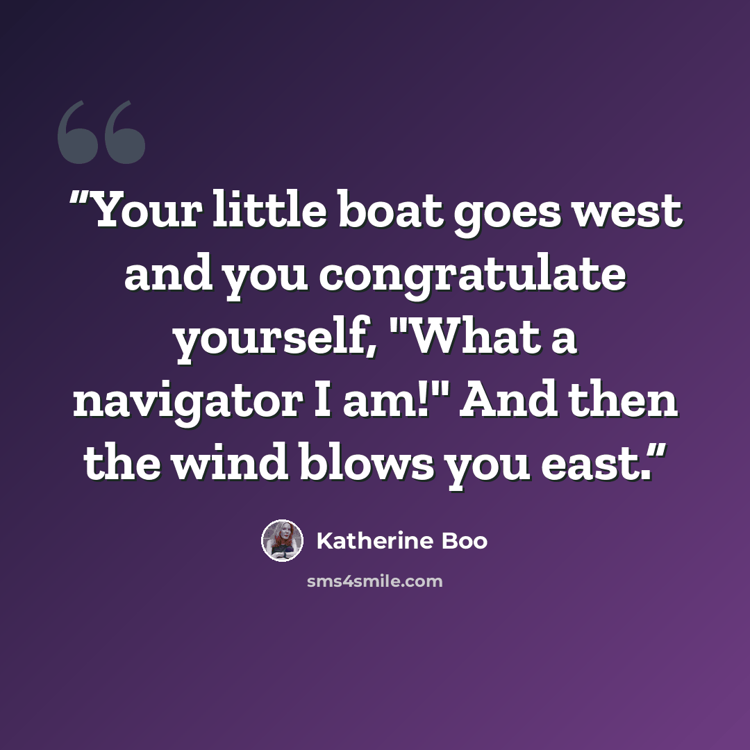 “Your little boat goes west and you congratulate yourself, "What a navigator I am!" And then the wind blows you east.” quote by Katherine Boo