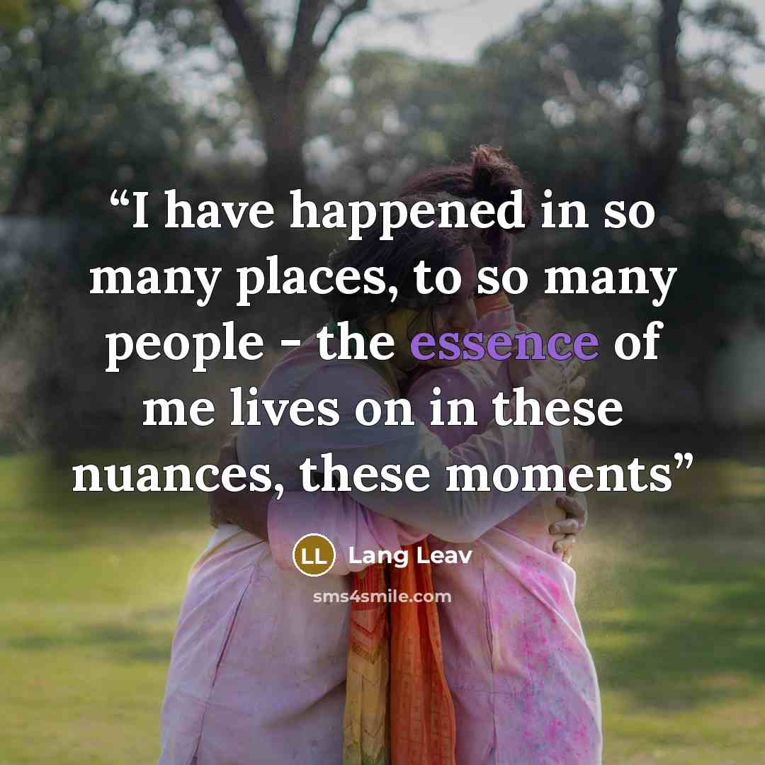 “I have happened in so many places, to so many people - the essence of me lives on in these nuances, these moments” quote by Lang Leav
