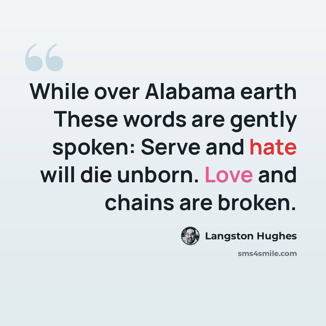 “While over Alabama earth These words are gently spoken: Serve and hate will die unborn. Love and chains are broken.” quote by Langston Hughes