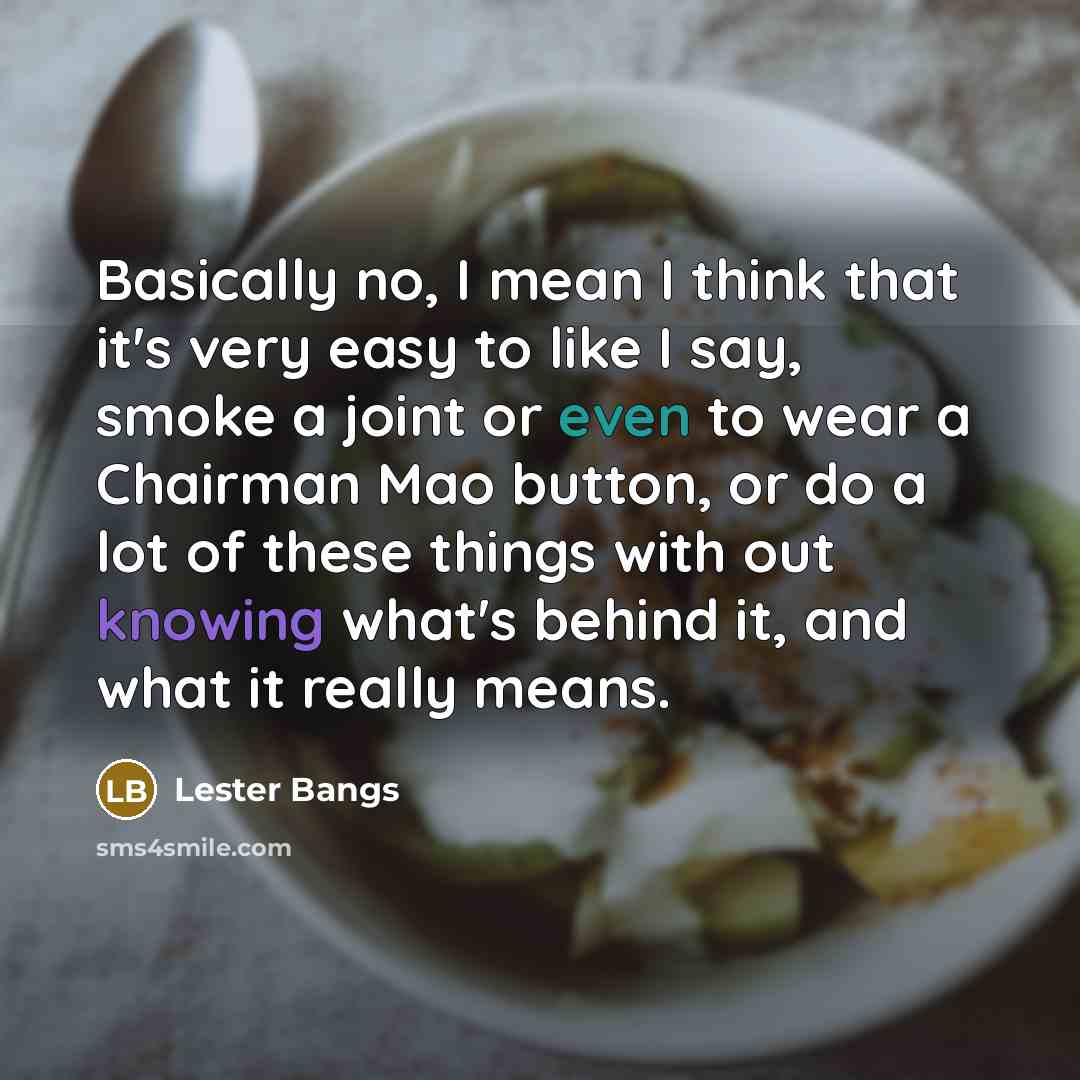 “Basically no, I mean I think that it's very easy to like I say, smoke a joint or even to wear a Chairman Mao button, or do a lot of these things with out knowing what's behind it, and what it really means.” quote by Lester Bangs