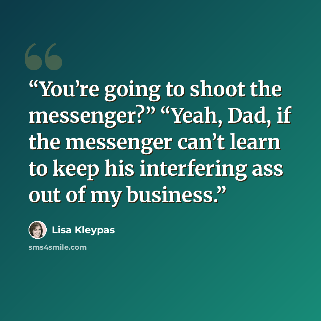 “You’re going to shoot the messenger?” “Yeah, Dad, if the messenger can’t learn to keep his interfering ass out of my business.” quote by Lisa Kleypas