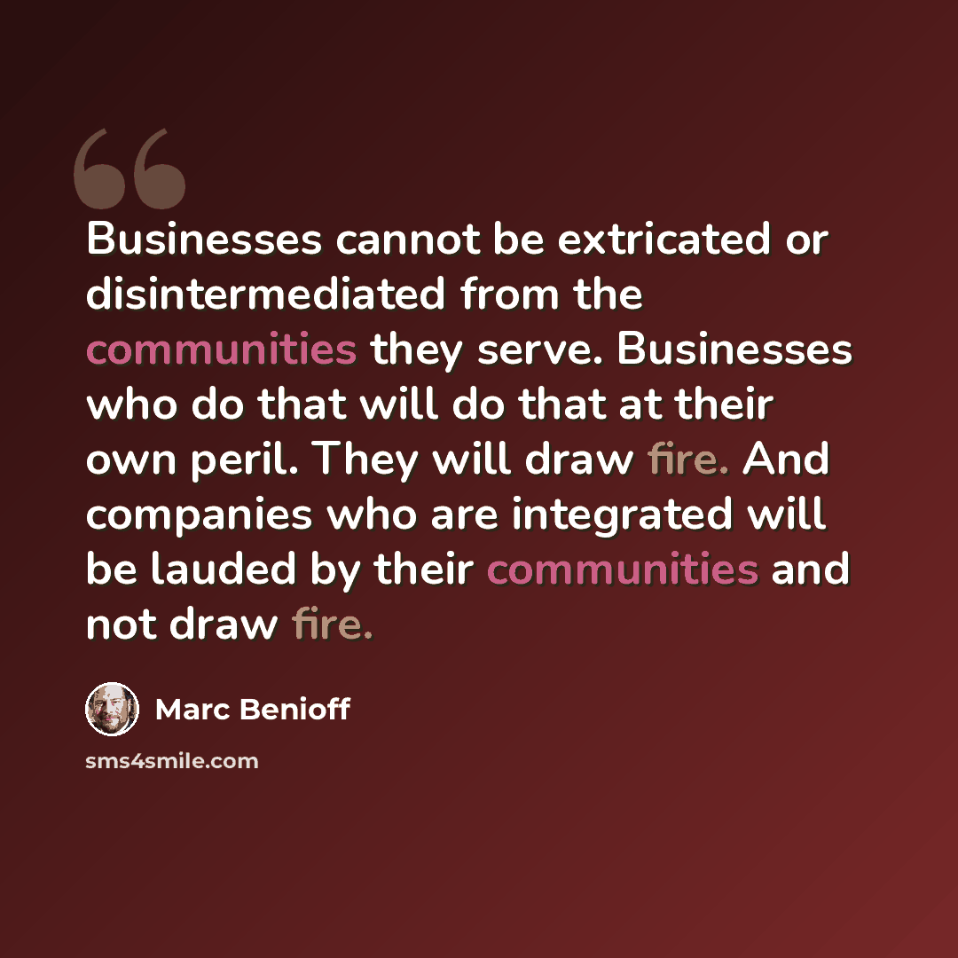 “Businesses cannot be extricated or disintermediated from the communities they serve. Businesses who do that will do that at their own peril. They will draw fire. And companies who are integrated will be lauded by their communities and not draw fire.” quote by Marc Benioff