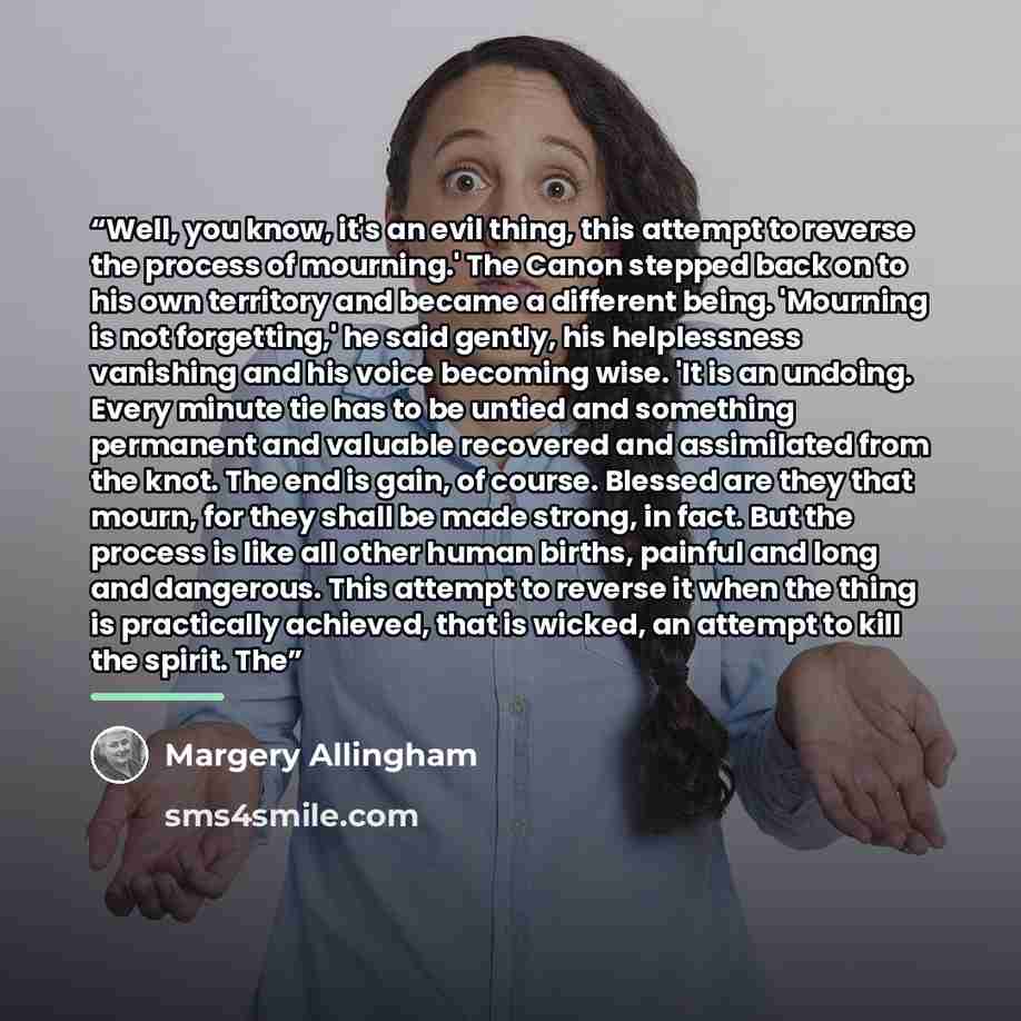 “Well, you know, it's an evil thing, this attempt to reverse the process of mourning.' The Canon stepped back on to his own territory and became a different being. 'Mourning is not forgetting,' he said gently, his helplessness vanishing and his voice becoming wise. 'It is an undoing. Every minute…” quote by Margery Allingham