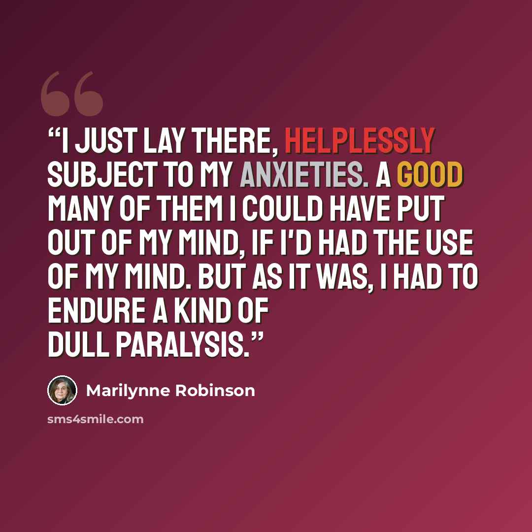 “I just lay there, helplessly subject to my anxieties. A good many of them I could have put out of my mind, if I'd had the use of my mind. But as it was, I had to endure a kind of dull paralysis.” quote by Marilynne Robinson