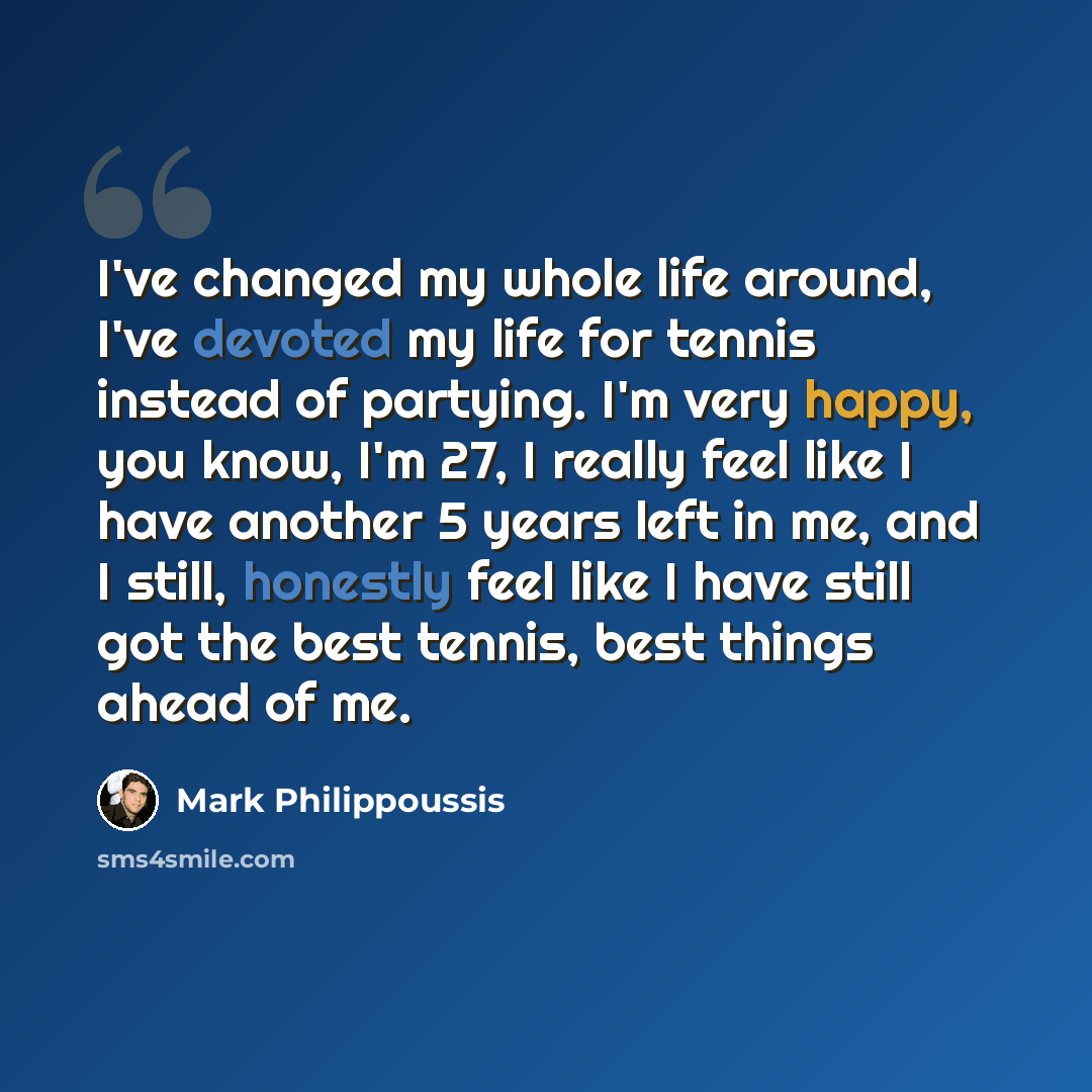 “I've changed my whole life around, I've devoted my life for tennis instead of partying. I'm very happy, you know, I'm 27, I really feel like I have another 5 years left in me, and I still, honestly feel like I have still got the best tennis, best things ahead of me.” quote by Mark Philippoussis