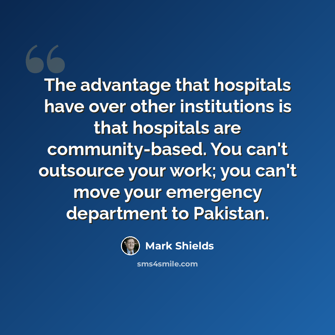 “The advantage that hospitals have over other institutions is that hospitals are community-based. You can't outsource your work; you can't move your emergency department to Pakistan.” quote by Mark Shields