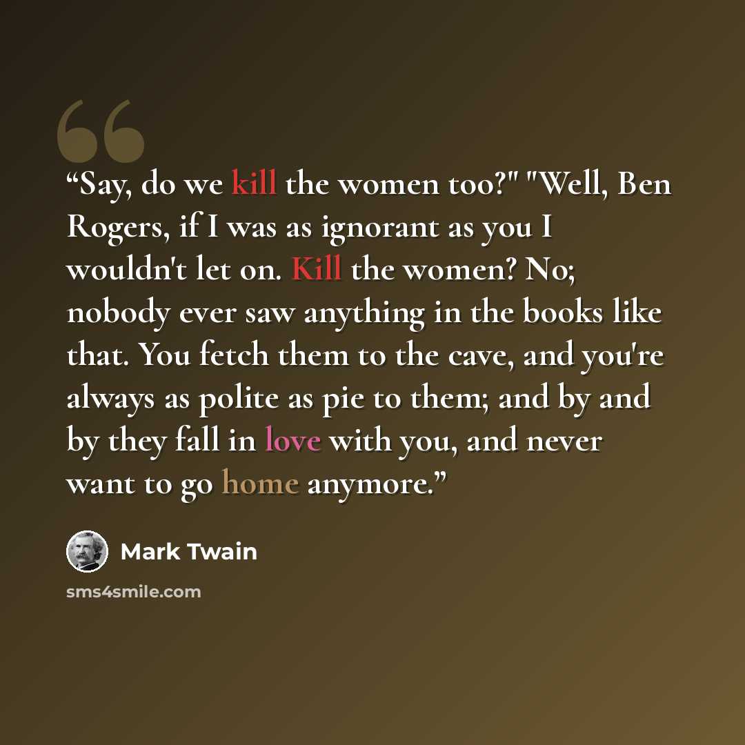 “Say, do we kill the women too?" "Well, Ben Rogers, if I was as ignorant as you I wouldn't let on. Kill the women? No; nobody ever saw anything in the books like that. You fetch them to the cave, and you're always as polite as pie to them; and by and by they fall in love with you, and never want to…” quote by mark twain