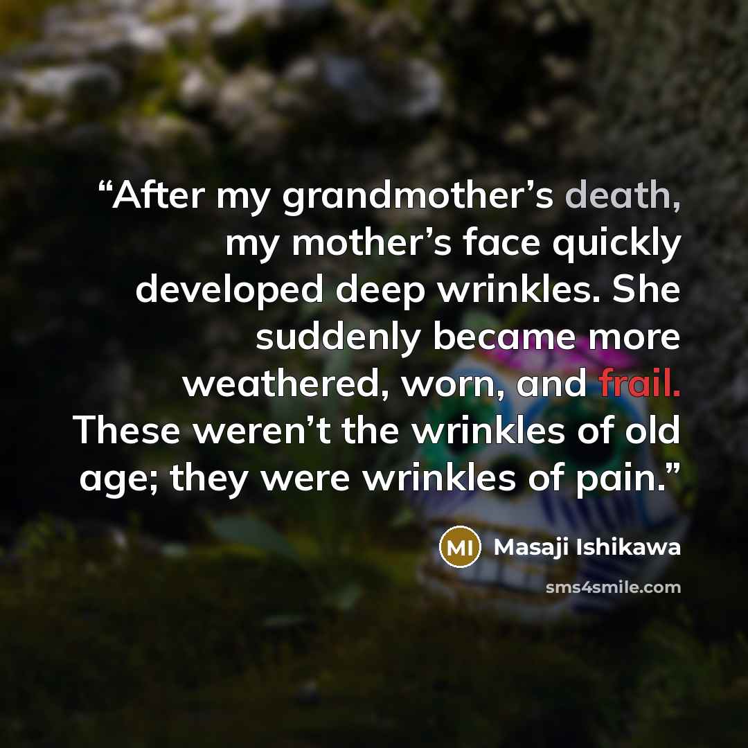 “After my grandmother’s death, my mother’s face quickly developed deep wrinkles. She suddenly became more weathered, worn, and frail. These weren’t the wrinkles of old age; they were wrinkles of pain.” quote by Masaji Ishikawa