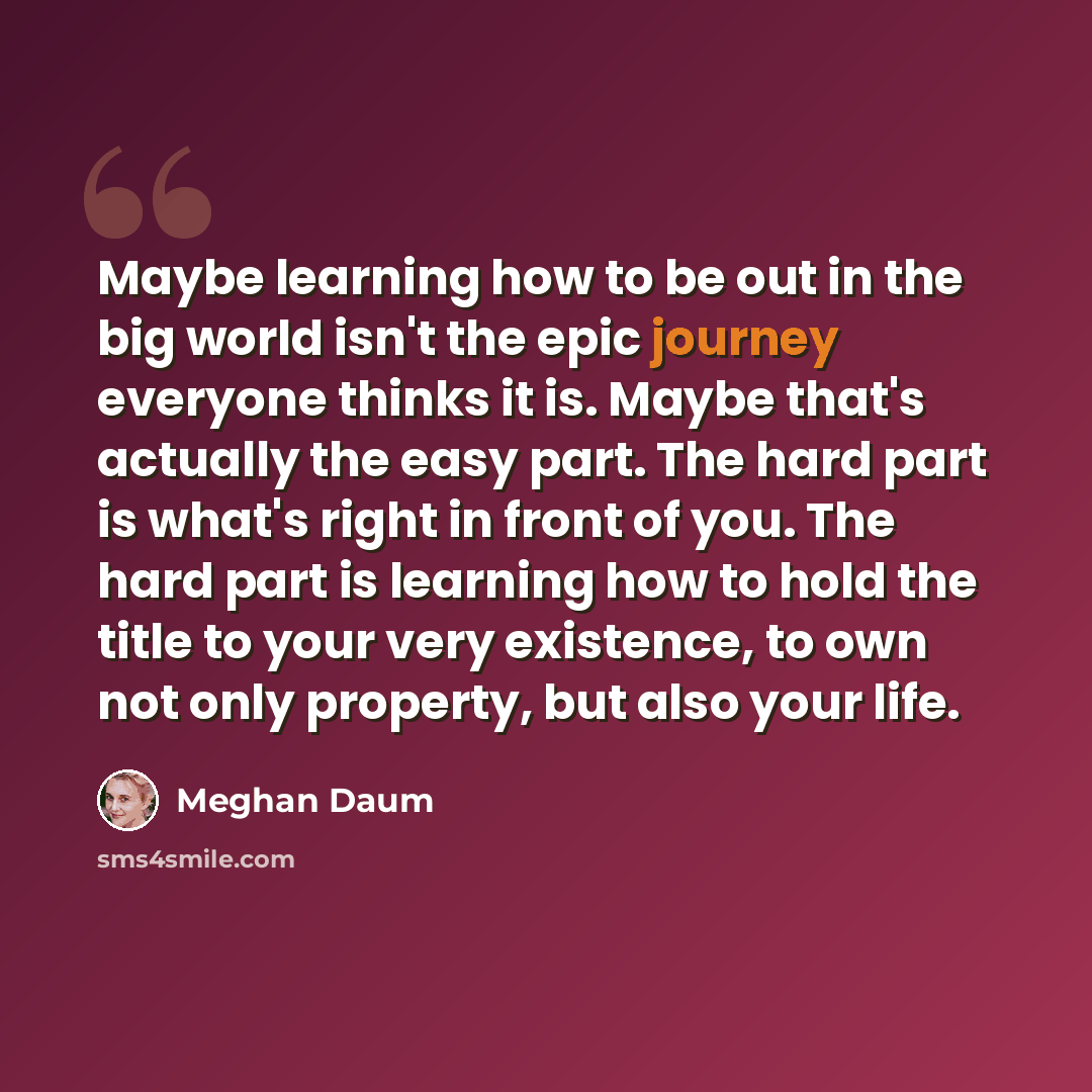 “Maybe learning how to be out in the big world isn't the epic journey everyone thinks it is. Maybe that's actually the easy part. The hard part is what's right in front of you. The hard part is learning how to hold the title to your very existence, to own not only property, but also your life.” quote by Meghan Daum