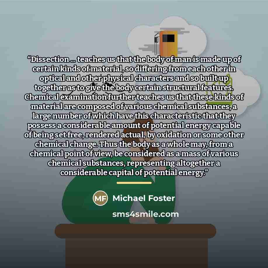 “Dissection ... teaches us that the body of man is made up of certain kinds of material, so differing from each other in optical and other physical characters and so built up together as to give the body certain structural features. Chemical examination further teaches us that these kinds of…” quote by Michael Foster