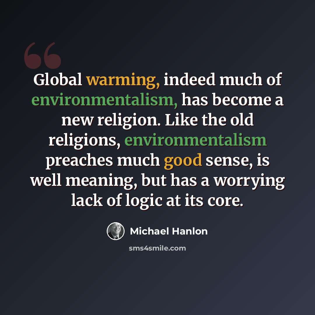 “Global warming, indeed much of environmentalism, has become a new religion. Like the old religions, environmentalism preaches much good sense, is well meaning, but has a worrying lack of logic at its core.” quote by Michael Hanlon