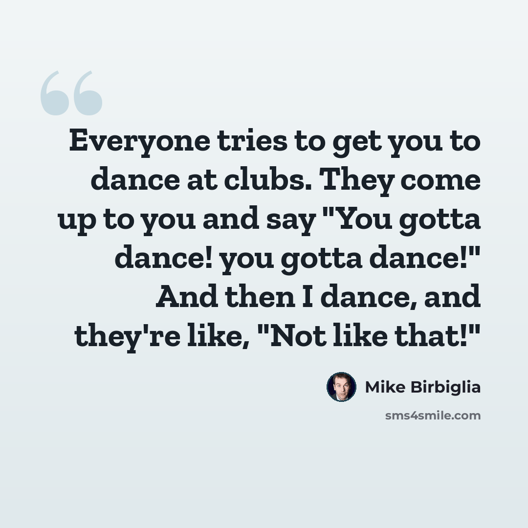 “Everyone tries to get you to dance at clubs. They come up to you and say "You gotta dance! you gotta dance!" And then I dance, and they're like, "Not like that!"” quote by Mike Birbiglia