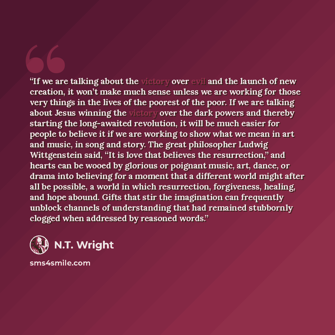“If we are talking about the victory over evil and the launch of new creation, it won’t make much sense unless we are working for those very things in the lives of the poorest of the poor. If we are talking about Jesus winning the victory over the dark powers and thereby starting the long-awaited…” quote by N.T. Wright