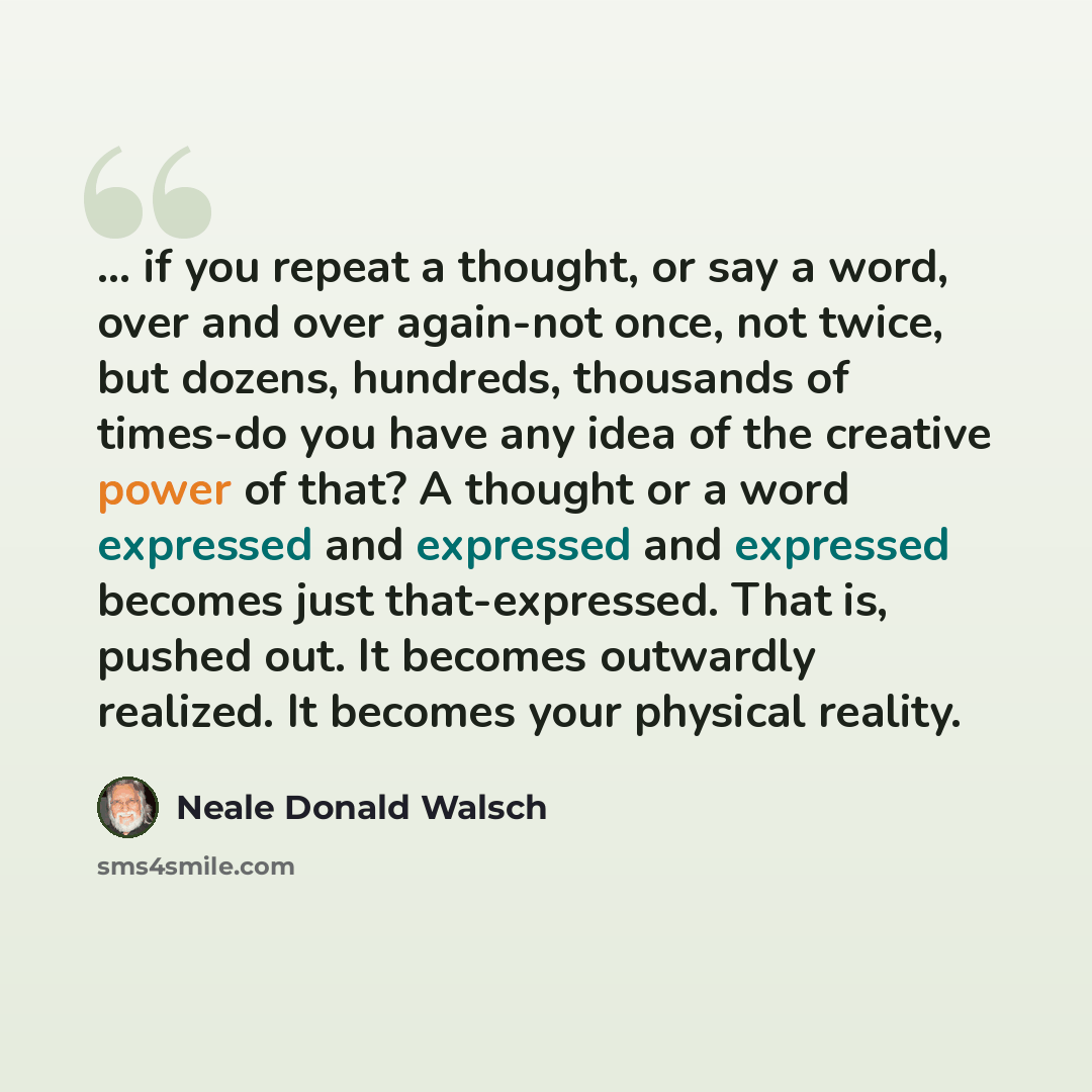 “... if you repeat a thought, or say a word, over and over again-not once, not twice, but dozens, hundreds, thousands of times-do you have any idea of the creative power of that? A thought or a word expressed and expressed and expressed becomes just that-expressed. That is, pushed out. It becomes…” quote by Neale Donald Walsch
