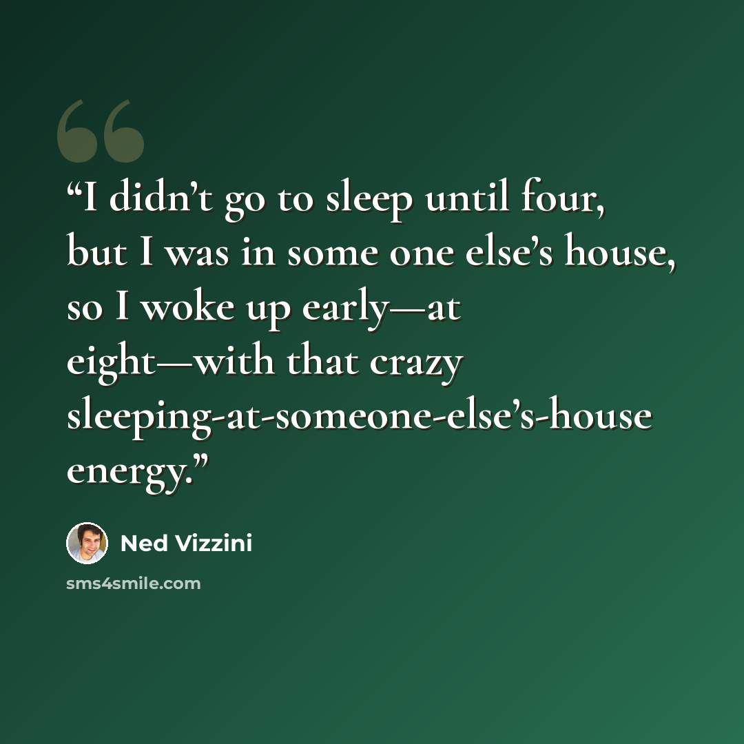 “I didn’t go to sleep until four, but I was in some one else’s house, so I woke up early—at eight—with that crazy sleeping-at-someone-else’s-house energy.” quote by Ned Vizzini