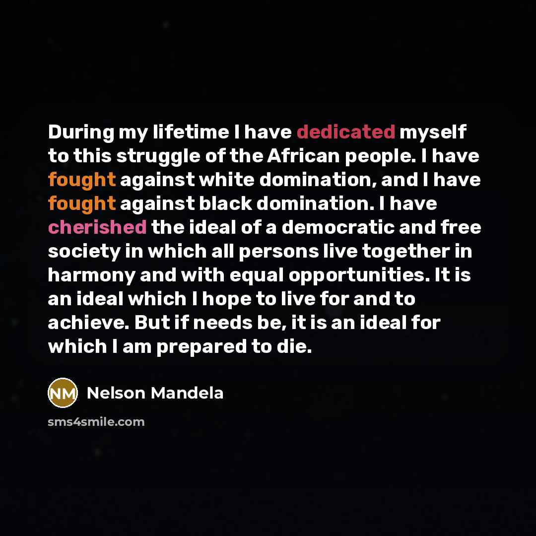 “During my lifetime I have dedicated myself to this struggle of the African people. I have fought against white domination, and I have fought against black domination. I have cherished the ideal of a democratic and free society in which all persons live together in harmony and with equal…” quote by Nelson Mandela