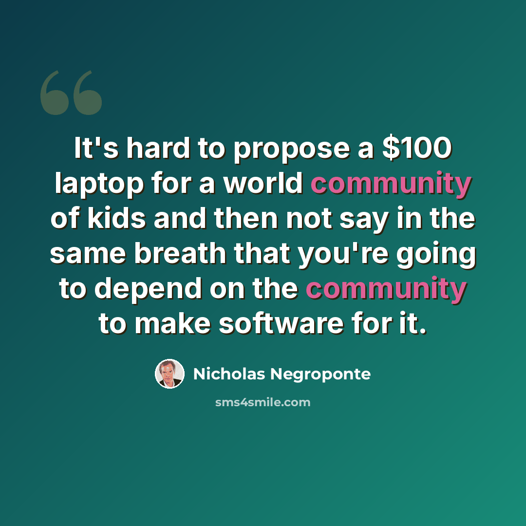 “It's hard to propose a $100 laptop for a world community of kids and then not say in the same breath that you're going to depend on the community to make software for it.” quote by Nicholas Negroponte