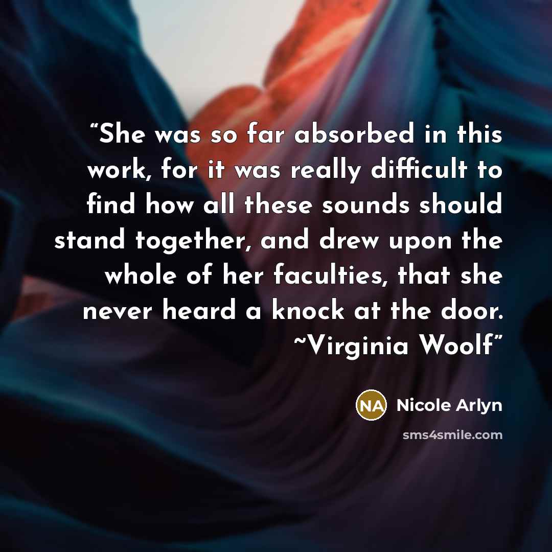 “She was so far absorbed in this work, for it was really difficult to find how all these sounds should stand together, and drew upon the whole of her faculties, that she never heard a knock at the door. ~Virginia Woolf” quote by Nicole Arlyn