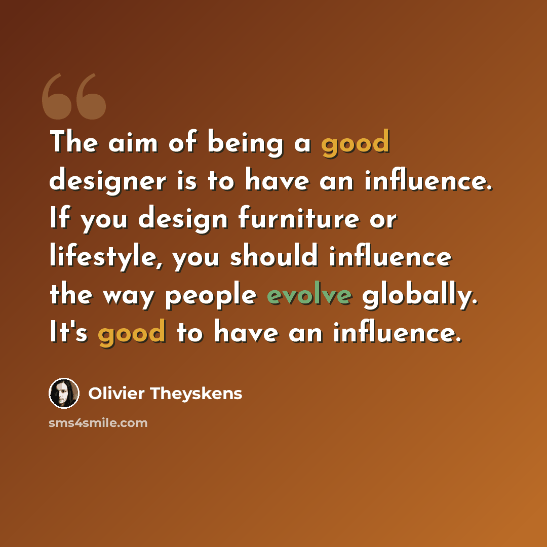 “The aim of being a good designer is to have an influence. If you design furniture or lifestyle, you should influence the way people evolve globally. It's good to have an influence.” quote by Olivier Theyskens