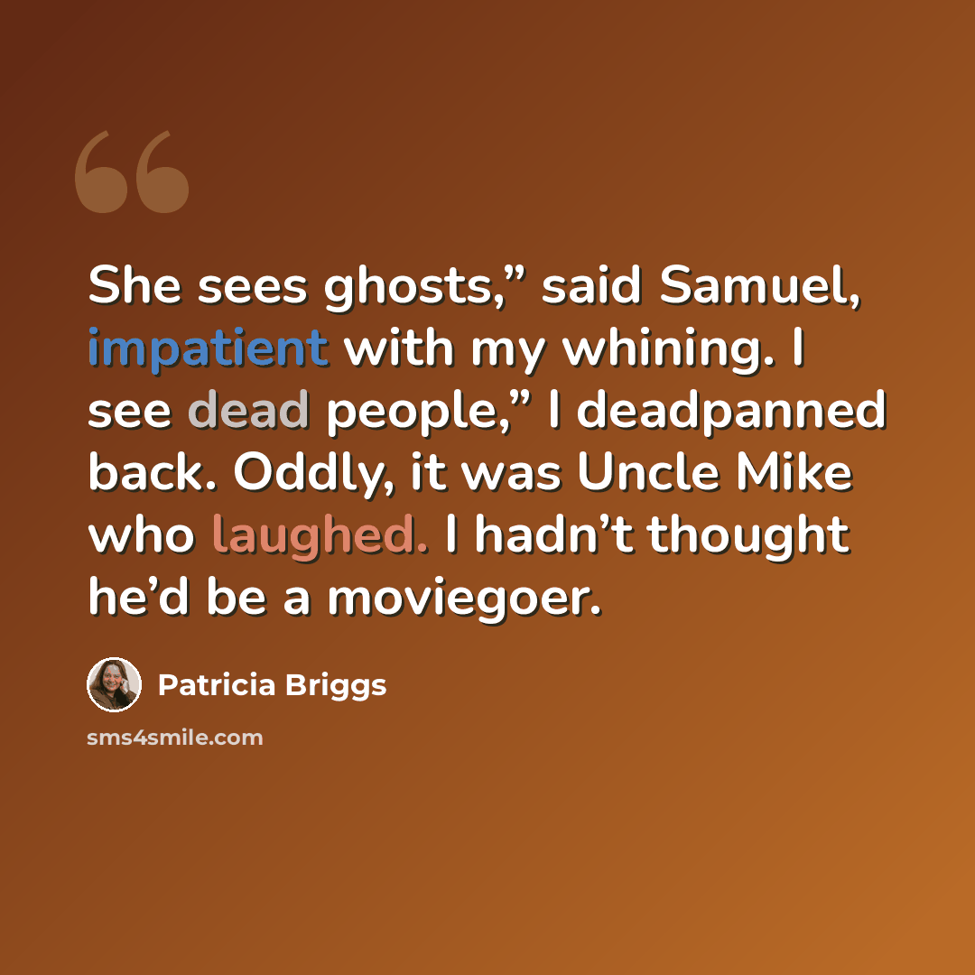 “She sees ghosts,” said Samuel, impatient with my whining. I see dead people,” I deadpanned back. Oddly, it was Uncle Mike who laughed. I hadn’t thought he’d be a moviegoer.” quote by Patricia Briggs