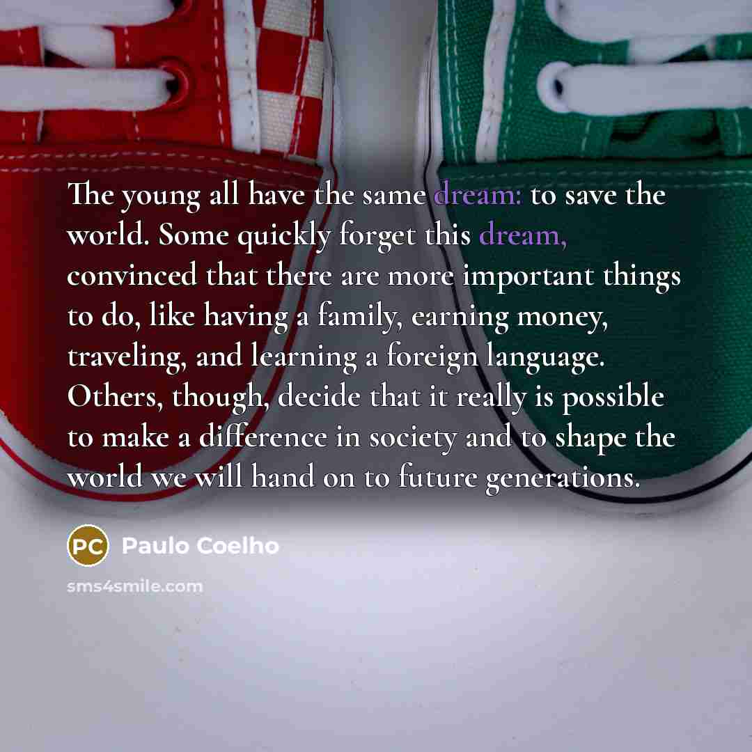 “The young all have the same dream: to save the world. Some quickly forget this dream, convinced that there are more important things to do, like having a family, earning money, traveling, and learning a foreign language. Others, though, decide that it really is possible to make a difference in…” quote by Paulo Coelho