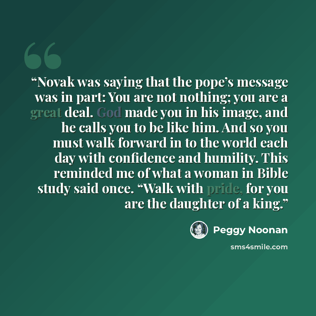 “Novak was saying that the pope’s message was in part: You are not nothing; you are a great deal. God made you in his image, and he calls you to be like him. And so you must walk forward in to the world each day with confidence and humility. This reminded me of what a woman in Bible study said…” quote by Peggy Noonan