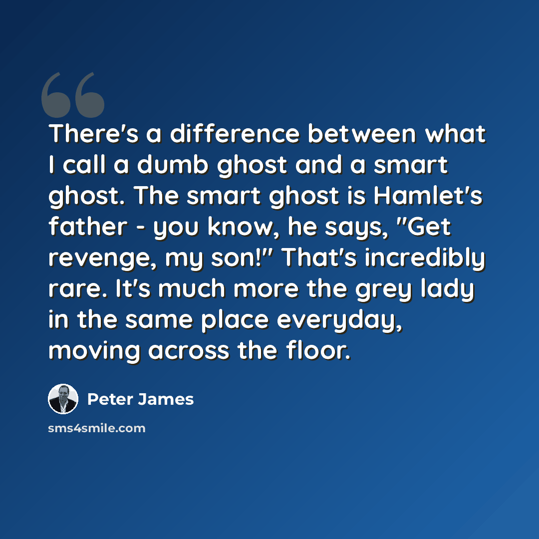 “There's a difference between what I call a dumb ghost and a smart ghost. The smart ghost is Hamlet's father - you know, he says, "Get revenge, my son!" That's incredibly rare. It's much more the grey lady in the same place everyday, moving across the floor.” quote by Peter James