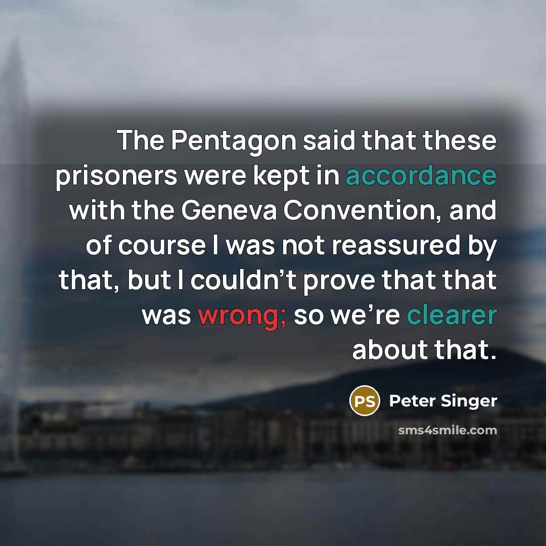 “The Pentagon said that these prisoners were kept in accordance with the Geneva Convention, and of course I was not reassured by that, but I couldn't prove that that was wrong; so we're clearer about that.” quote by Peter Singer