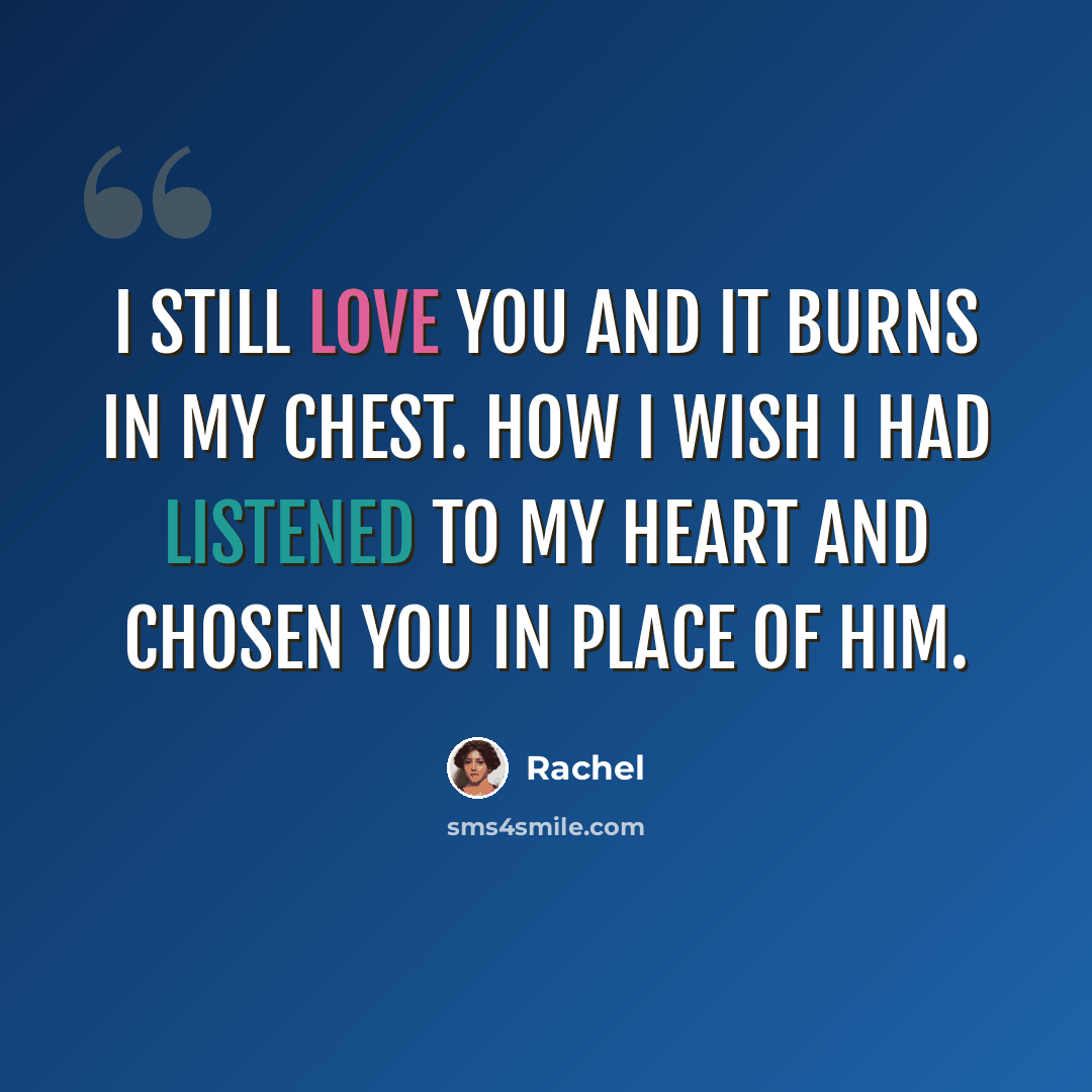 “I still love you and it burns in my chest. how I wish I had listened to my heart and chosen you in place of him.” quote by Rachel