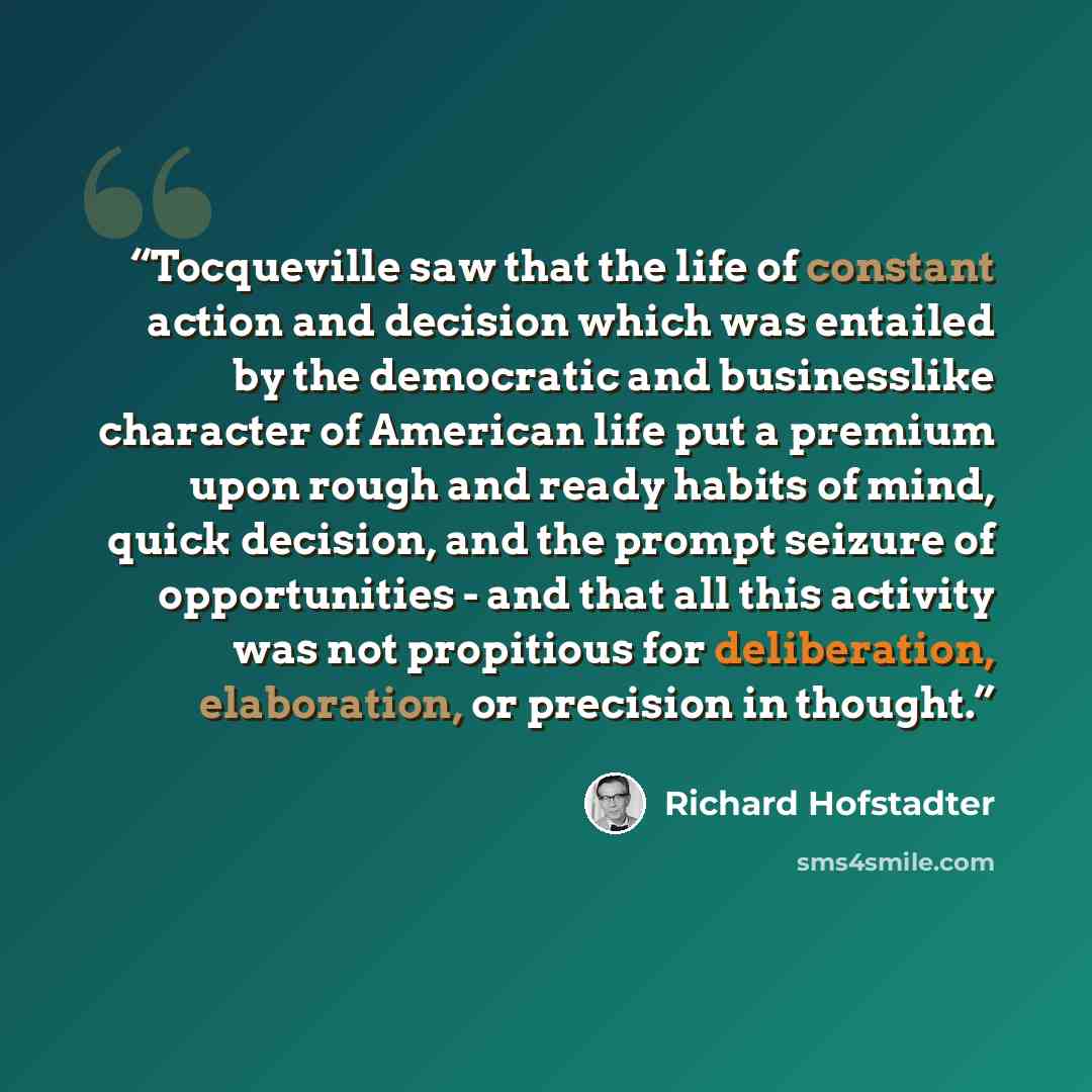 “Tocqueville saw that the life of constant action and decision which was entailed by the democratic and businesslike character of American life put a premium upon rough and ready habits of mind, quick decision, and the prompt seizure of opportunities - and that all this activity was not propitious…” quote by Richard Hofstadter