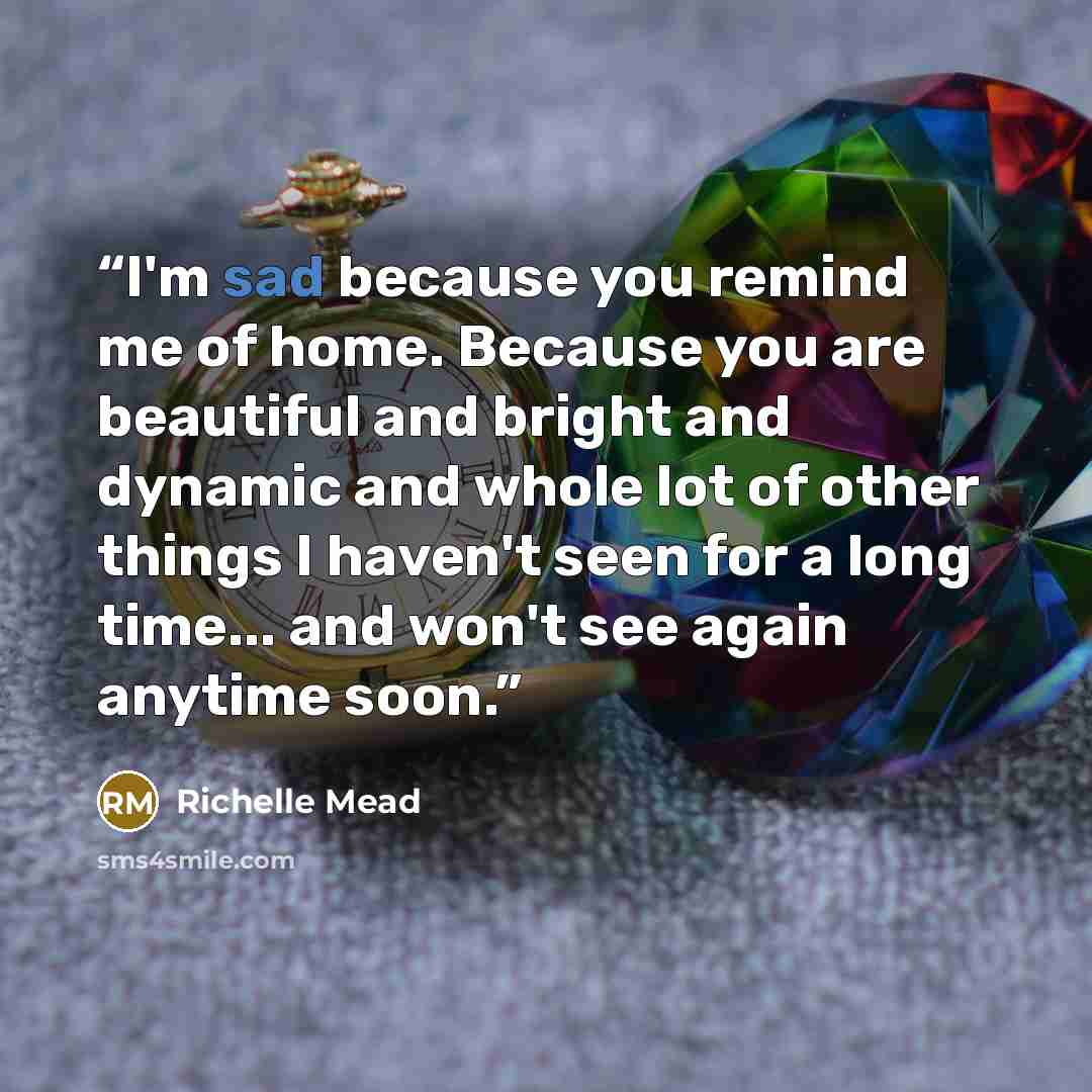 “I'm sad because you remind me of home. Because you are beautiful and bright and dynamic and whole lot of other things I haven't seen for a long time... and won't see again anytime soon.” quote by Richelle Mead