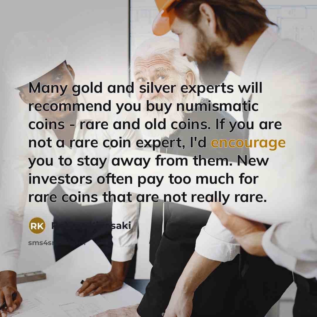 “Many gold and silver experts will recommend you buy numismatic coins - rare and old coins. If you are not a rare coin expert, I'd encourage you to stay away from them. New investors often pay too much for rare coins that are not really rare.” quote by Robert Kiyosaki