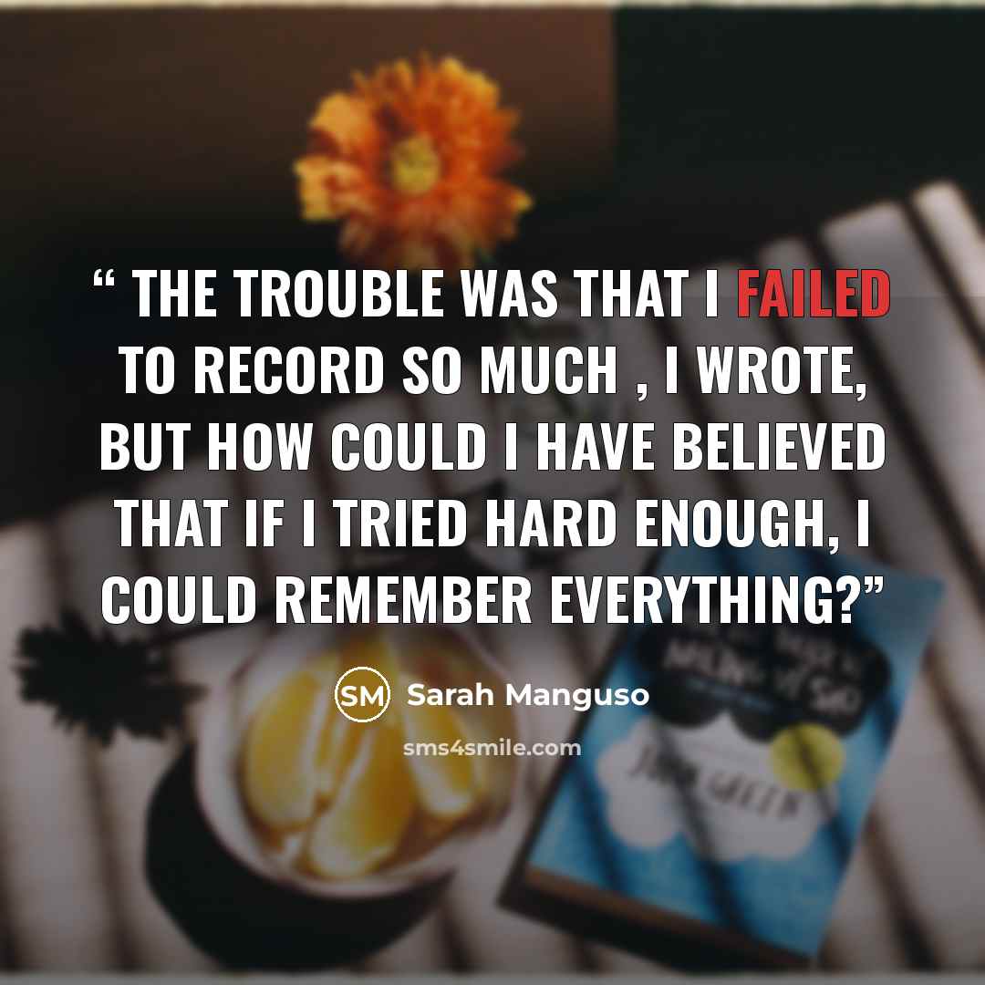“The trouble was that I failed to record so much , I wrote, but how could I have believed that if I tried hard enough, I could remember everything?” quote by Sarah Manguso