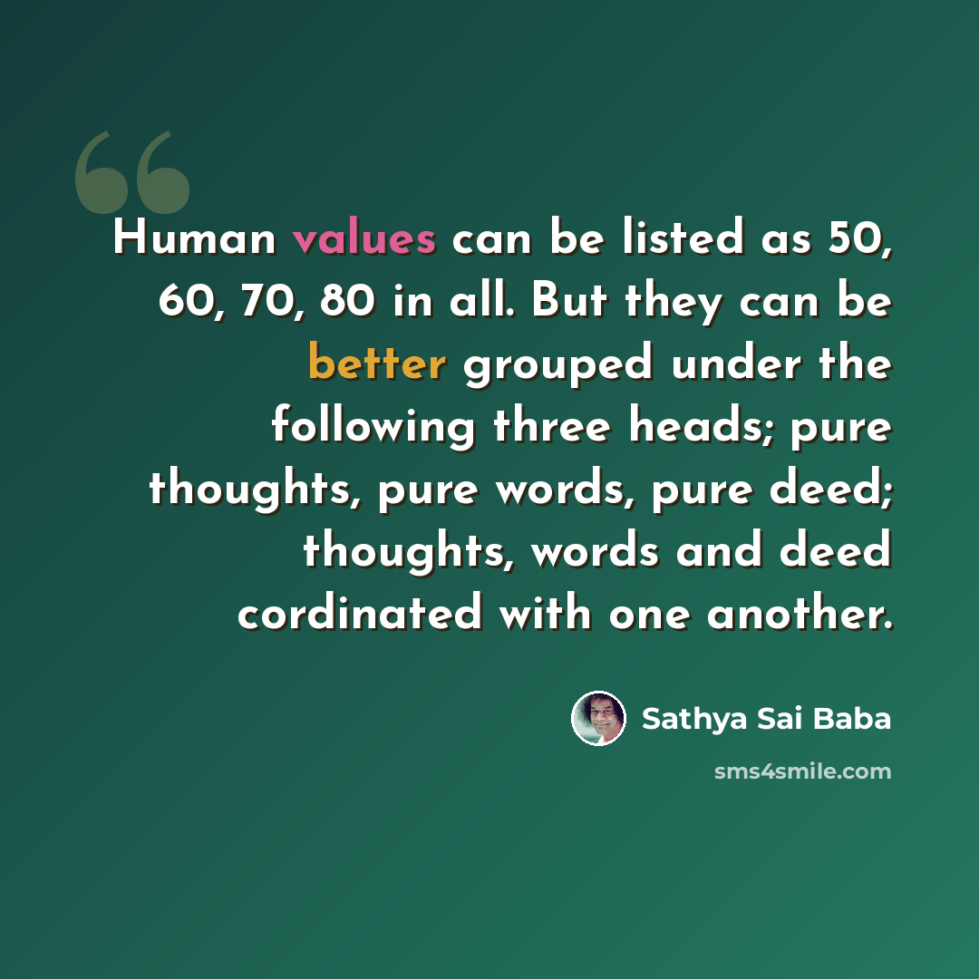 “Human values can be listed as 50, 60, 70, 80 in all. But they can be better grouped under the following three heads; pure thoughts, pure words, pure deed; thoughts, words and deed cordinated with one another.” quote by Sathya Sai Baba