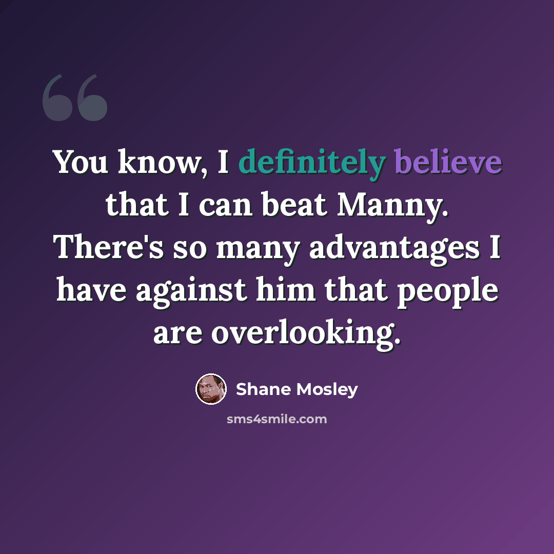 “You know, I definitely believe that I can beat Manny. There's so many advantages I have against him that people are overlooking.” quote by Shane Mosley