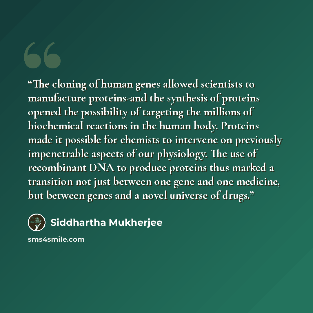 “The cloning of human genes allowed scientists to manufacture proteins-and the synthesis of proteins opened the possibility of targeting the millions of biochemical reactions in the human body. Proteins made it possible for chemists to intervene on previously impenetrable aspects of our physiology…” quote by Siddhartha Mukherjee