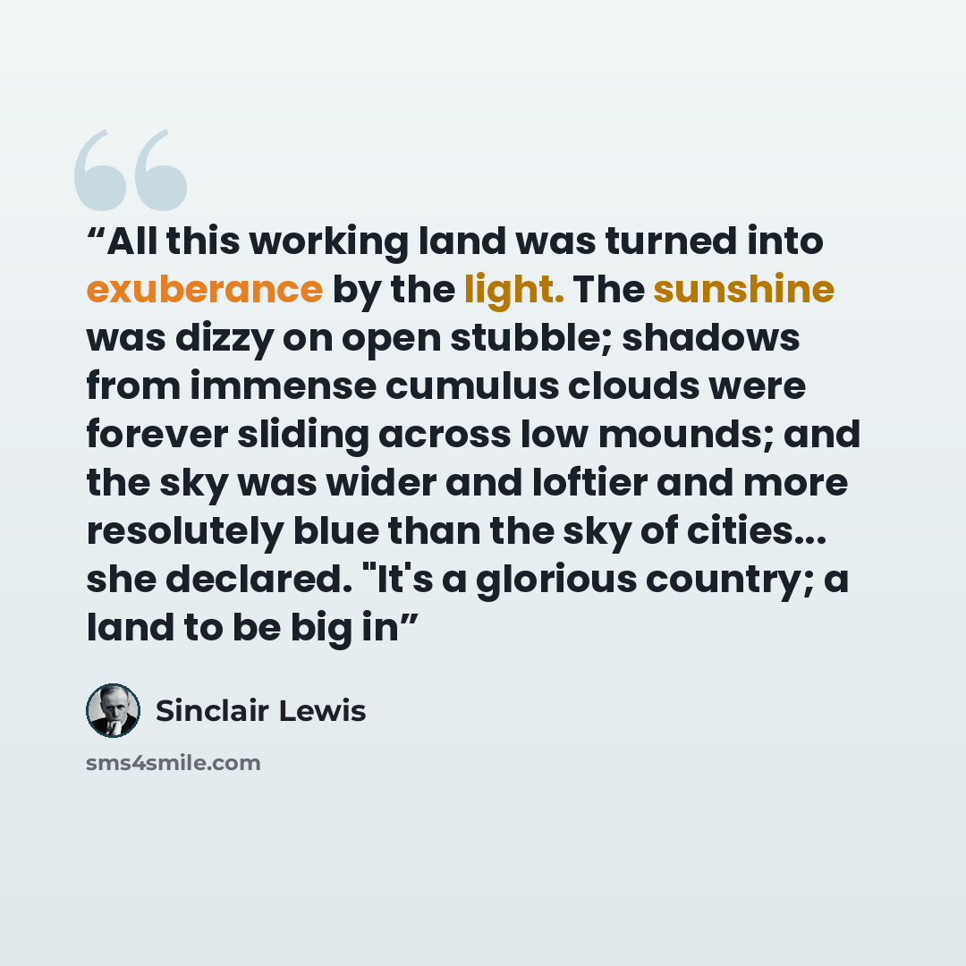 “All this working land was turned into exuberance by the light. The sunshine was dizzy on open stubble; shadows from immense cumulus clouds were forever sliding across low mounds; and the sky was wider and loftier and more resolutely blue than the sky of cities... she declared. "It's a glorious…” quote by Sinclair Lewis