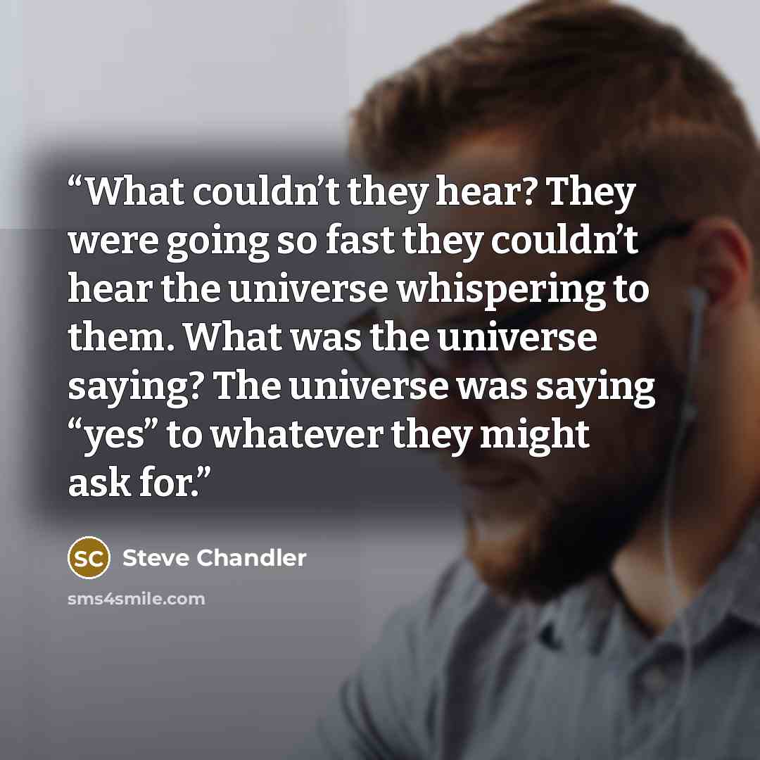 “What couldn’t they hear? They were going so fast they couldn’t hear the universe whispering to them. What was the universe saying? The universe was saying “yes” to whatever they might ask for.” quote by Steve Chandler