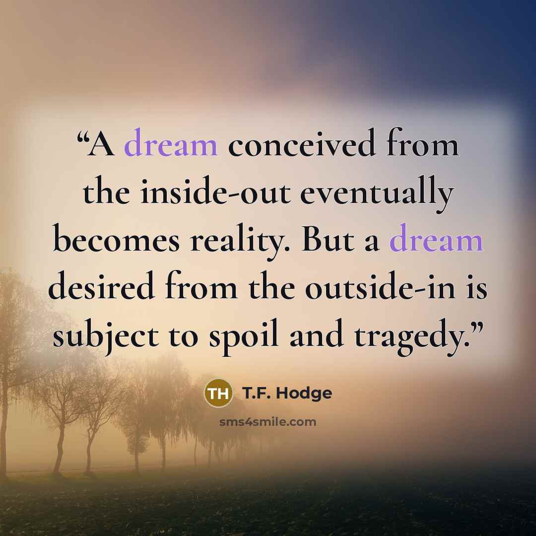 “A dream conceived from the inside-out eventually becomes reality. But a dream desired from the outside-in is subject to spoil and tragedy.” quote by T.F. Hodge