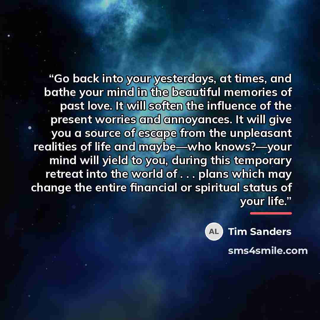 “Go back into your yesterdays, at times, and bathe your mind in the beautiful memories of past love. It will soften the influence of the present worries and annoyances. It will give you a source of escape from the unpleasant realities of life and maybe—who knows?—your mind will yield to you, during…” quote by Tim Sanders