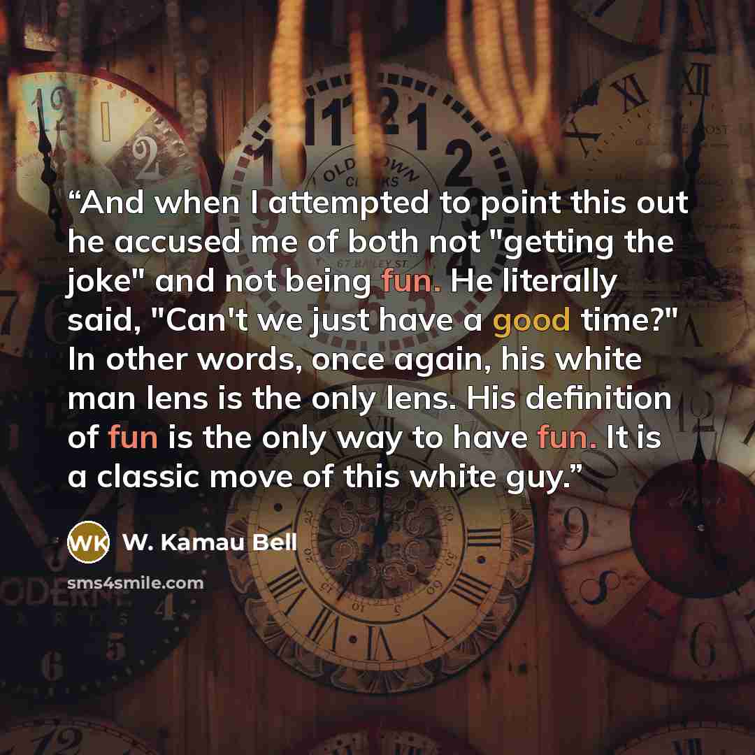 “And when I attempted to point this out he accused me of both not "getting the joke" and not being fun. He literally said, "Can't we just have a good time?" In other words, once again, his white man lens is the only lens. His definition of fun is the only way to have fun. It is a classic move of…” quote by W. Kamau Bell