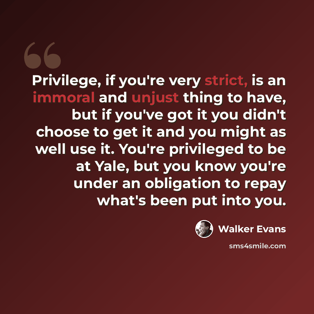 “Privilege, if you're very strict, is an immoral and unjust thing to have, but if you've got it you didn't choose to get it and you might as well use it. You're privileged to be at Yale, but you know you're under an obligation to repay what's been put into you.” quote by Walker Evans