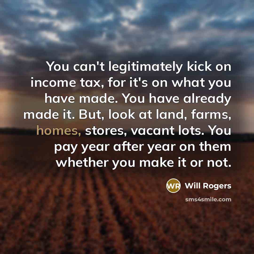 “You can't legitimately kick on income tax, for it's on what you have made. You have already made it. But, look at land, farms, homes, stores, vacant lots. You pay year after year on them whether you make it or not.” quote by Will Rogers