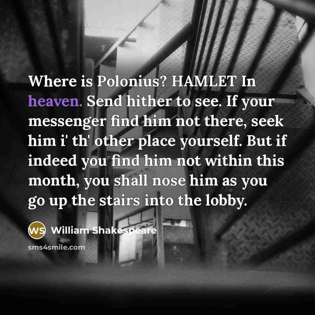 “Where is Polonius? HAMLET In heaven. Send hither to see. If your messenger find him not there, seek him i' th' other place yourself. But if indeed you find him not within this month, you shall nose him as you go up the stairs into the lobby.” quote by William Shakespeare