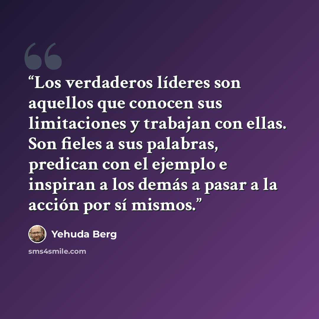 “Los verdaderos líderes son aquellos que conocen sus limitaciones y trabajan con ellas. Son fieles a sus palabras, predican con el ejemplo e inspiran a los demás a pasar a la acción por sí mismos.” quote by Yehuda Berg
