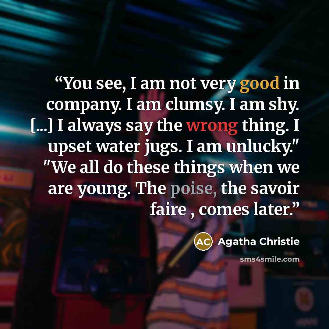 “You see, I am not very good in company. I am clumsy. I am shy. [...] I always say the wrong thing. I upset water jugs. I am unlucky." "We all do these things when we are young. The poise, the savoir faire , comes later.” quote by Agatha Christie