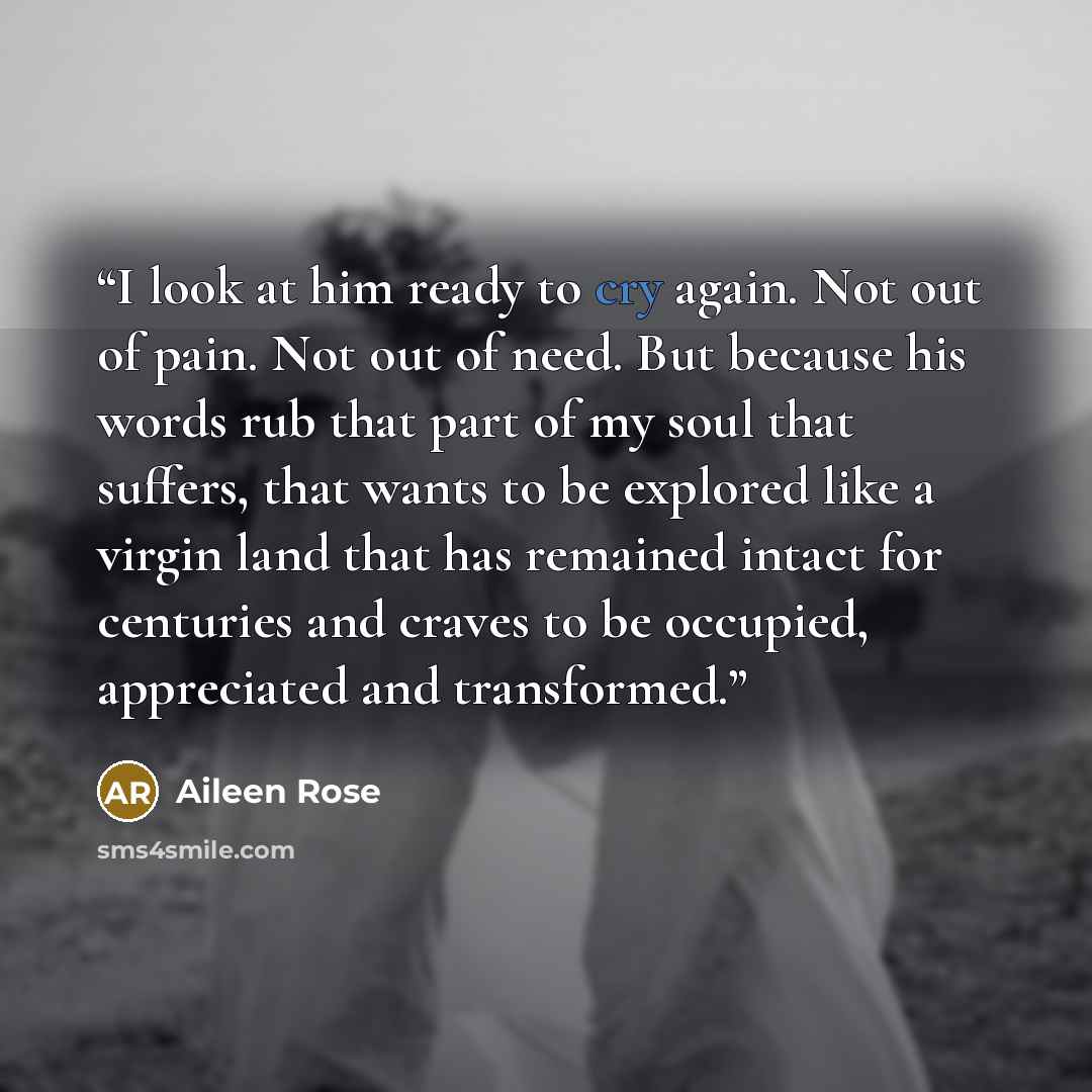 “I look at him ready to cry again. Not out of pain. Not out of need. But because his words rub that part of my soul that suffers, that wants to be explored like a virgin land that has remained intact for centuries and craves to be occupied, appreciated and transformed.” quote by Aileen Rose